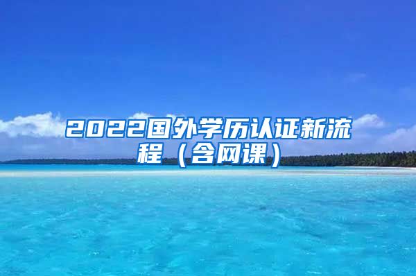 2022国外学历认证新流程（含网课）