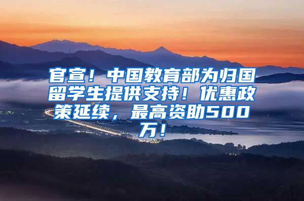 官宣！中国教育部为归国留学生提供支持！优惠政策延续，最高资助500万！