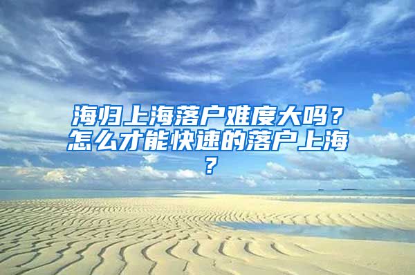 海归上海落户难度大吗？怎么才能快速的落户上海？