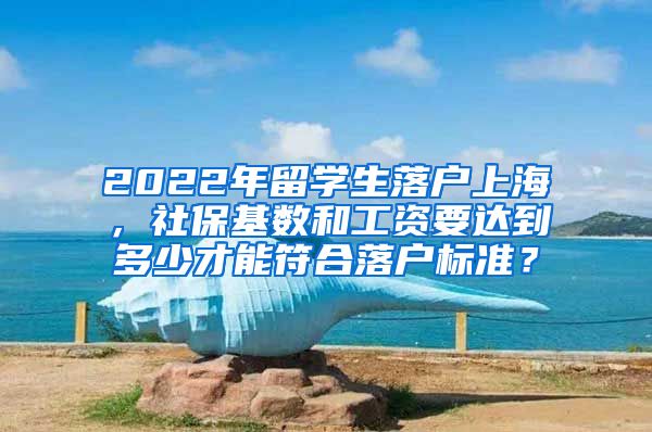 2022年留学生落户上海，社保基数和工资要达到多少才能符合落户标准？