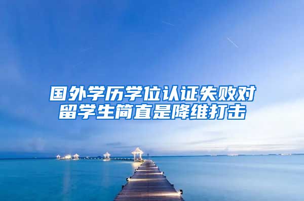 国外学历学位认证失败对留学生简直是降维打击