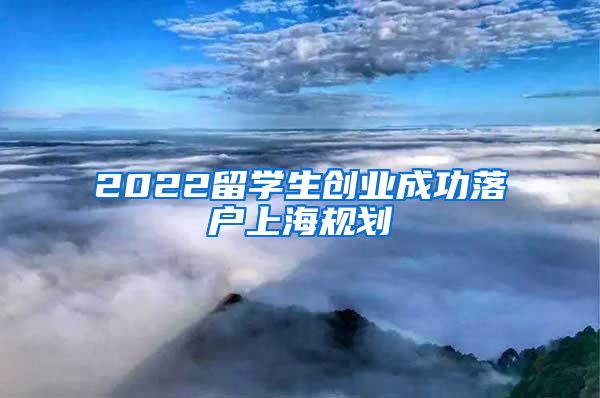 2022留学生创业成功落户上海规划