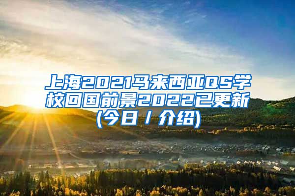 上海2021马来西亚QS学校回国前景2022已更新(今日／介绍)