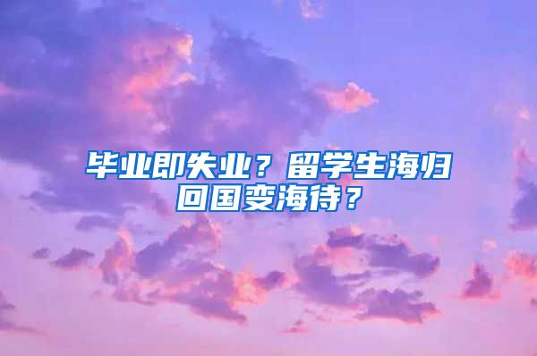 毕业即失业？留学生海归回国变海待？