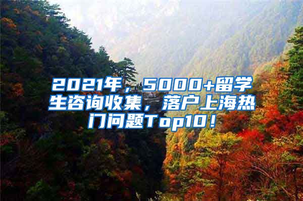 2021年，5000+留学生咨询收集，落户上海热门问题Top10！