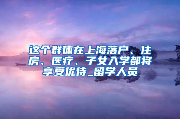 这个群体在上海落户、住房、医疗、子女入学都将享受优待_留学人员