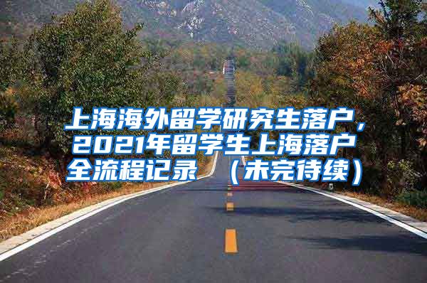 上海海外留学研究生落户，2021年留学生上海落户全流程记录 （未完待续）