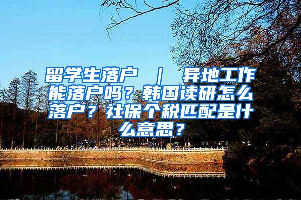 留学生落户 ｜ 异地工作能落户吗？韩国读研怎么落户？社保个税匹配是什么意思？