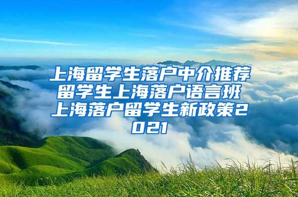 上海留学生落户中介推荐 留学生上海落户语言班 上海落户留学生新政策2021