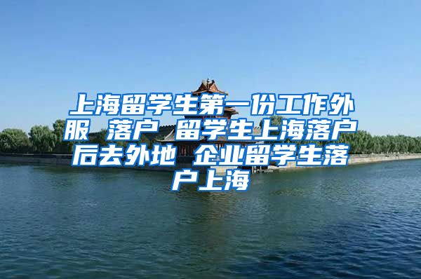 上海留学生第一份工作外服 落户 留学生上海落户后去外地 企业留学生落户上海