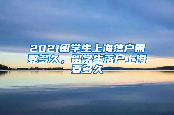 2021留学生上海落户需要多久，留学生落户上海要多久