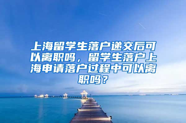 上海留学生落户递交后可以离职吗，留学生落户上海申请落户过程中可以离职吗？