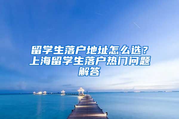 留学生落户地址怎么选？上海留学生落户热门问题解答