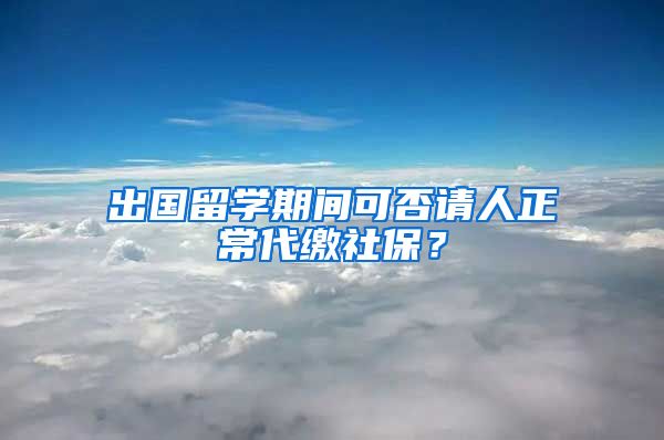 出国留学期间可否请人正常代缴社保？