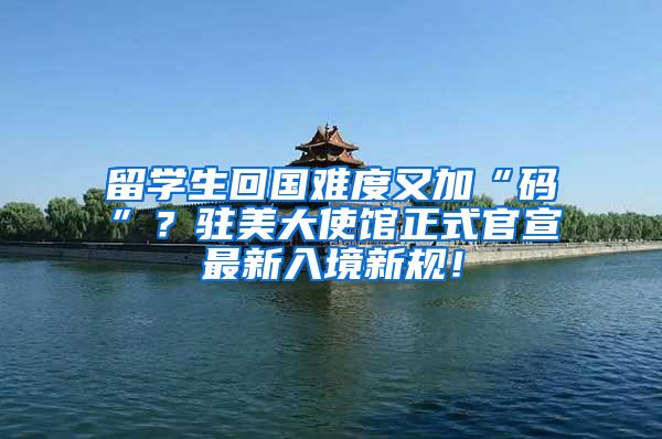 留学生回国难度又加“码”？驻美大使馆正式官宣最新入境新规！