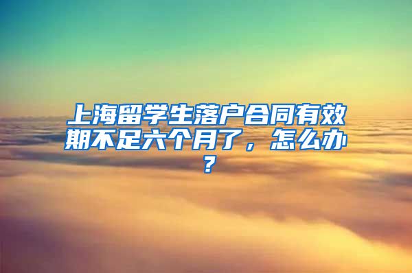 上海留学生落户合同有效期不足六个月了，怎么办？