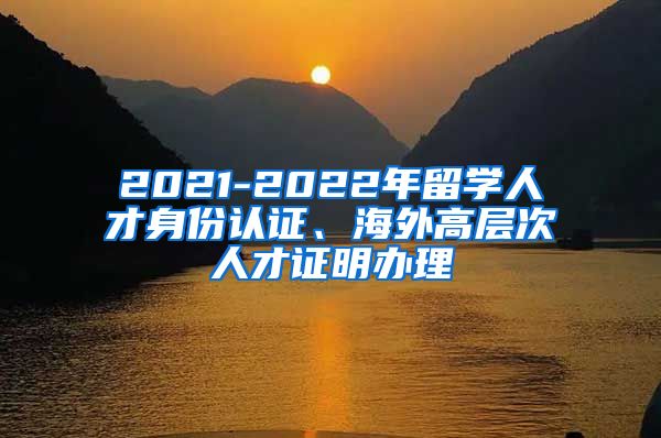 2021-2022年留学人才身份认证、海外高层次人才证明办理