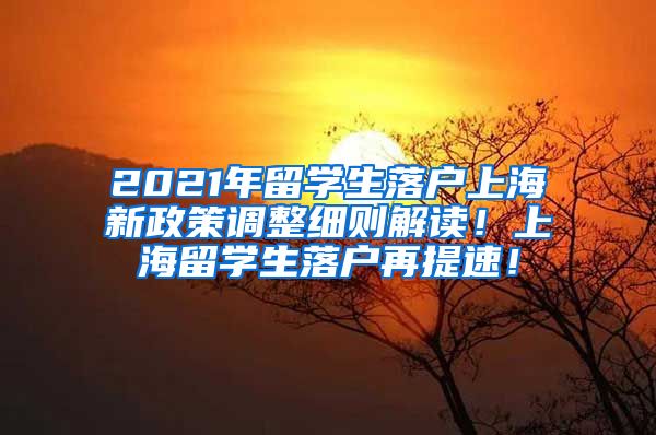 2021年留学生落户上海新政策调整细则解读！上海留学生落户再提速！