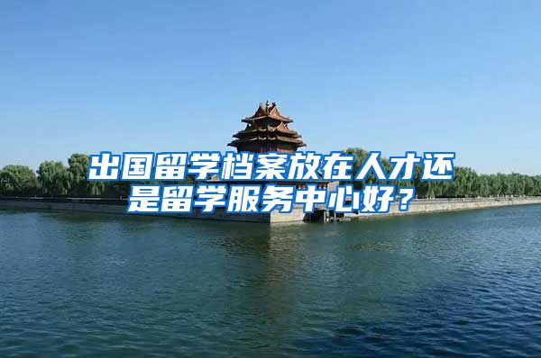 出国留学档案放在人才还是留学服务中心好？