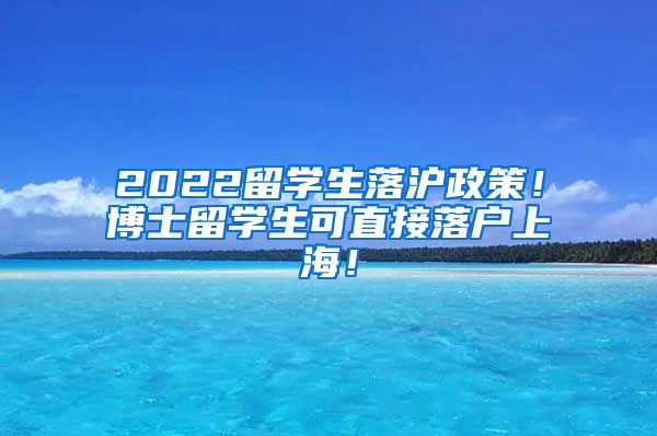 2022留学生落沪政策！博士留学生可直接落户上海！