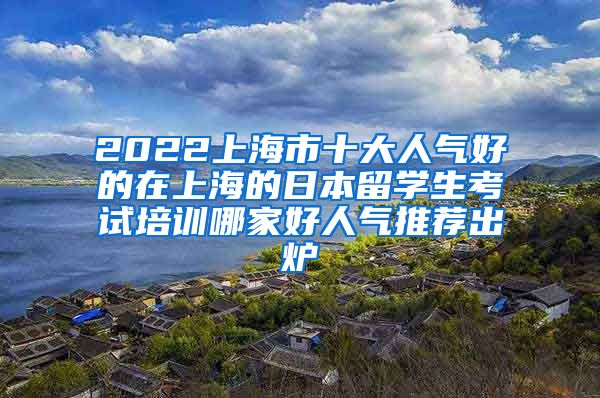 2022上海市十大人气好的在上海的日本留学生考试培训哪家好人气推荐出炉