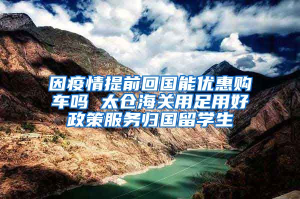 因疫情提前回国能优惠购车吗 太仓海关用足用好政策服务归国留学生