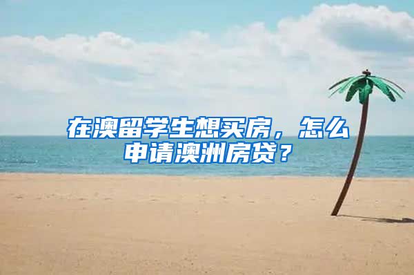 在澳留学生想买房，怎么申请澳洲房贷？