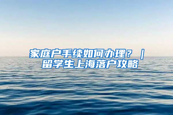 家庭户手续如何办理？｜ 留学生上海落户攻略