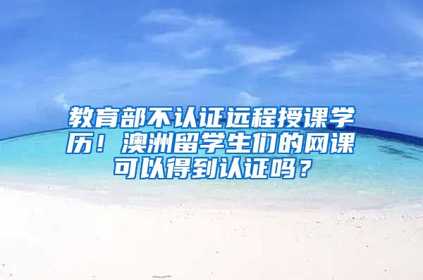 教育部不认证远程授课学历！澳洲留学生们的网课可以得到认证吗？