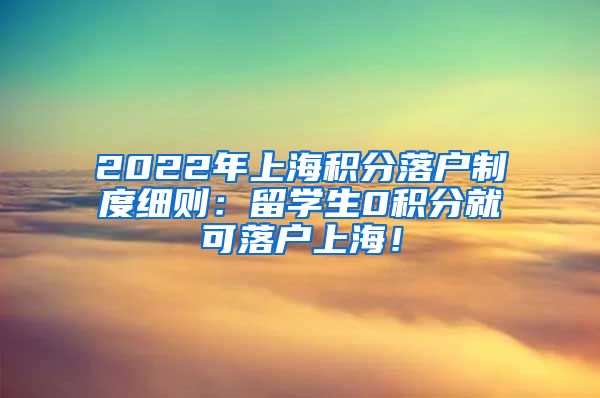 2022年上海积分落户制度细则：留学生0积分就可落户上海！