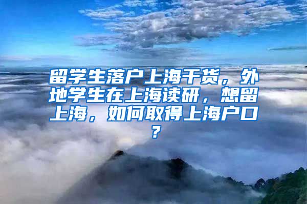 留学生落户上海干货，外地学生在上海读研，想留上海，如何取得上海户口？