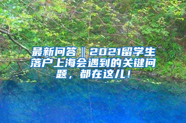 最新问答‖2021留学生落户上海会遇到的关键问题，都在这儿！