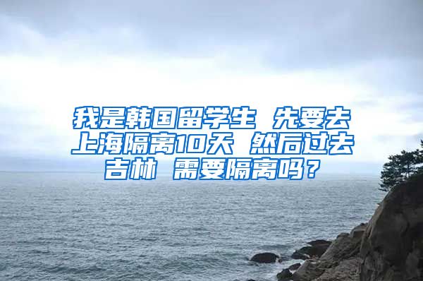 我是韩国留学生 先要去上海隔离10天 然后过去吉林 需要隔离吗？