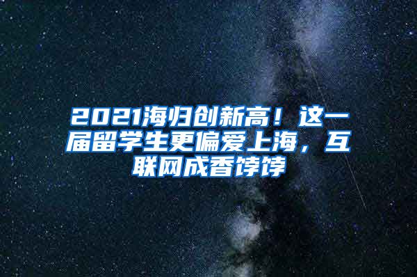 2021海归创新高！这一届留学生更偏爱上海，互联网成香饽饽