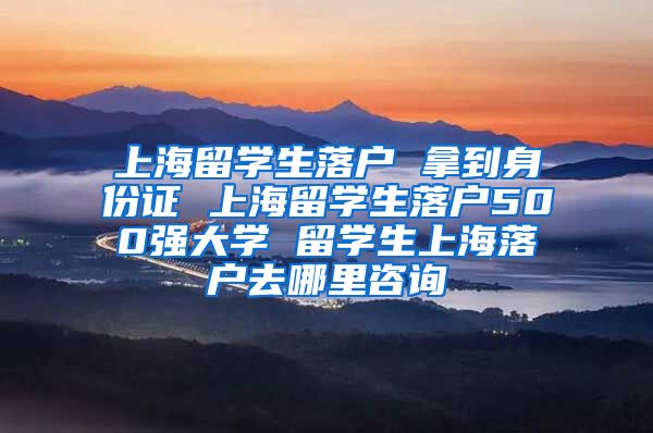 上海留学生落户 拿到身份证 上海留学生落户500强大学 留学生上海落户去哪里咨询