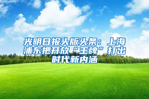 光明日报头版头条：上海浦东把开放“王牌”打出时代新内涵