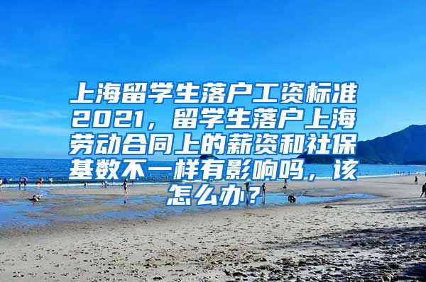 上海留学生落户工资标准2021，留学生落户上海劳动合同上的薪资和社保基数不一样有影响吗，该怎么办？