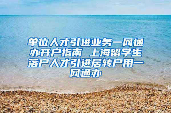 单位人才引进业务一网通办开户指南 上海留学生落户人才引进居转户用一网通办