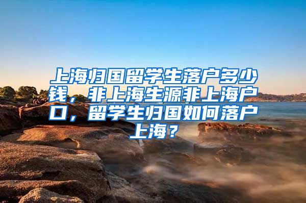 上海归国留学生落户多少钱，非上海生源非上海户口，留学生归国如何落户上海？