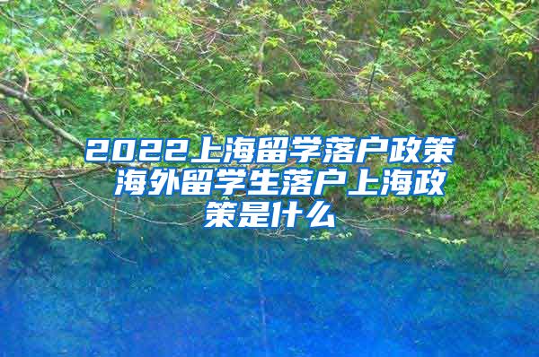 2022上海留学落户政策 海外留学生落户上海政策是什么