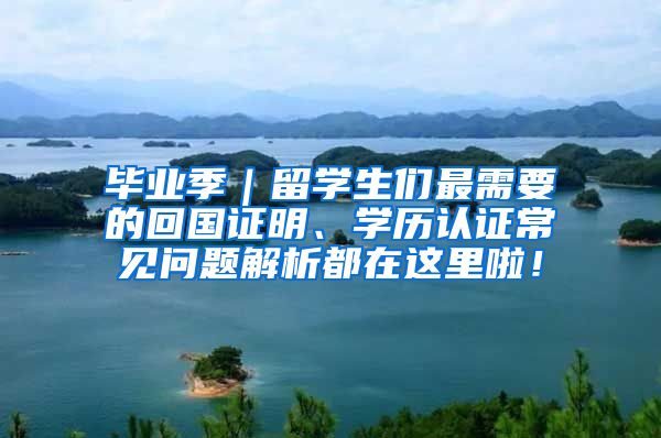 毕业季｜留学生们最需要的回国证明、学历认证常见问题解析都在这里啦！