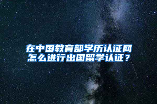 在中国教育部学历认证网怎么进行出国留学认证？