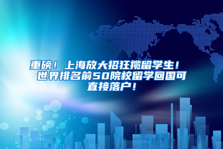 重磅！上海放大招狂揽留学生！ 世界排名前50院校留学回国可直接落户！