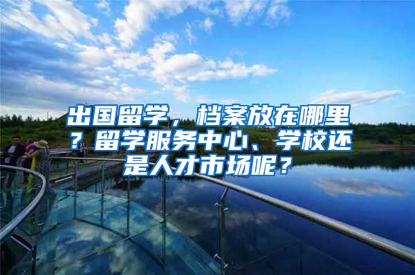 出国留学，档案放在哪里？留学服务中心、学校还是人才市场呢？