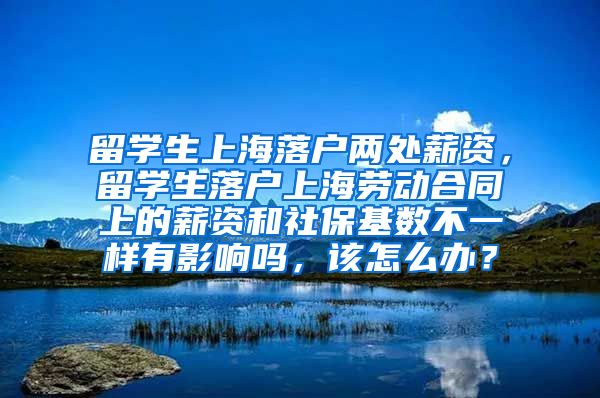 留学生上海落户两处薪资，留学生落户上海劳动合同上的薪资和社保基数不一样有影响吗，该怎么办？