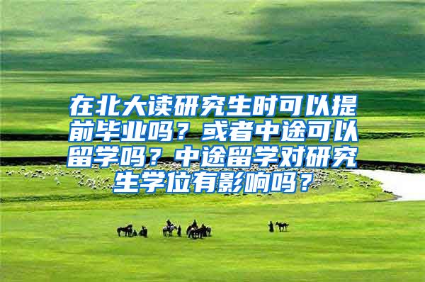 在北大读研究生时可以提前毕业吗？或者中途可以留学吗？中途留学对研究生学位有影响吗？