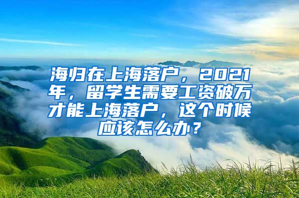 海归在上海落户，2021年，留学生需要工资破万才能上海落户，这个时候应该怎么办？