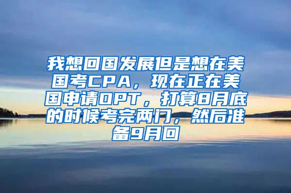 我想回国发展但是想在美国考CPA，现在正在美国申请OPT，打算8月底的时候考完两门，然后准备9月回