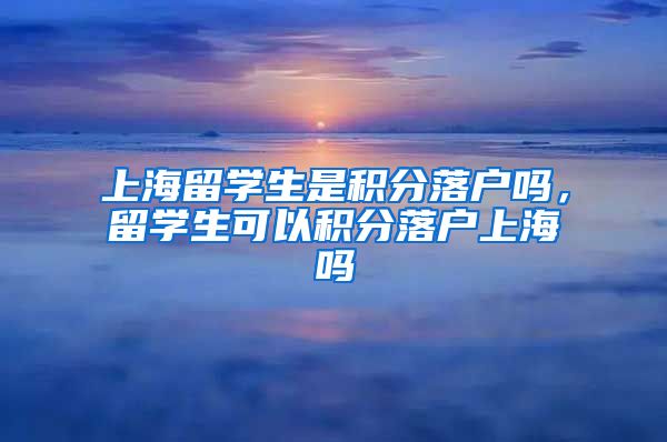 上海留学生是积分落户吗，留学生可以积分落户上海吗