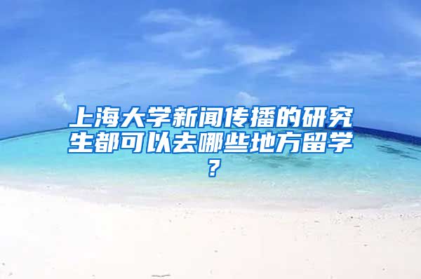 上海大学新闻传播的研究生都可以去哪些地方留学？